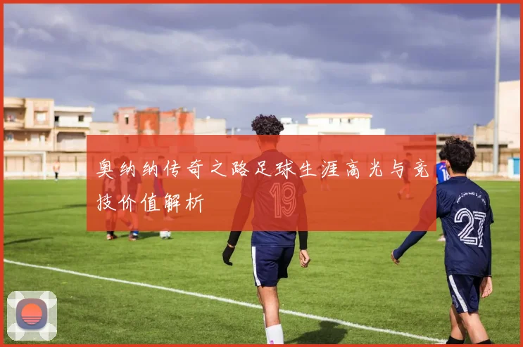 奥纳纳传奇之路足球生涯高光与竞技价值解析