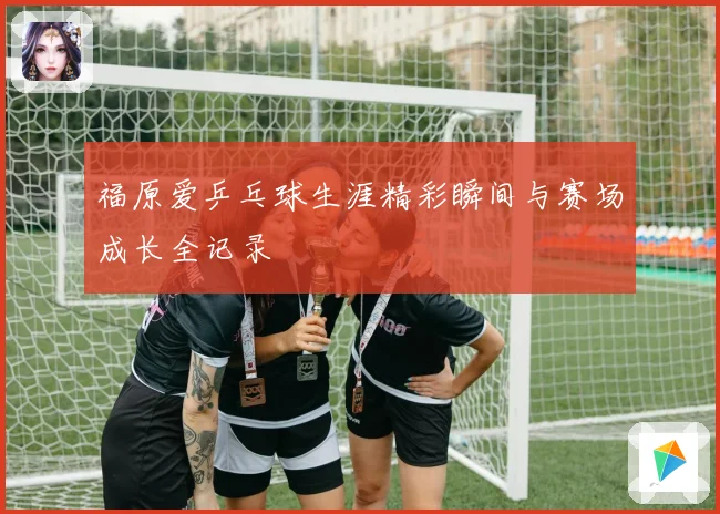 福原爱乒乓球生涯精彩瞬间与赛场成长全记录