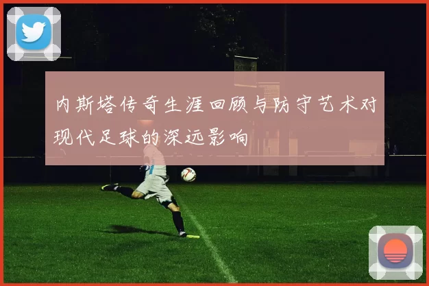 内斯塔传奇生涯回顾与防守艺术对现代足球的深远影响