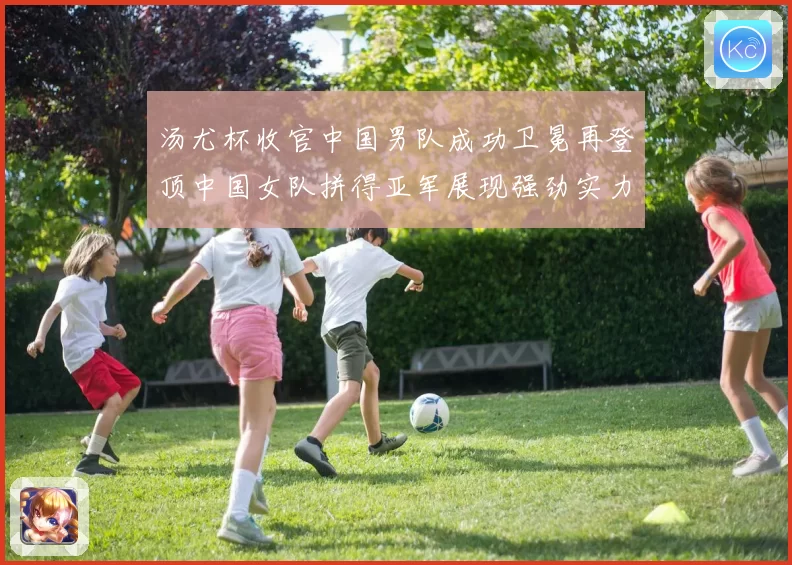 汤尤杯收官中国男队成功卫冕再登顶中国女队拼得亚军展现强劲实力
