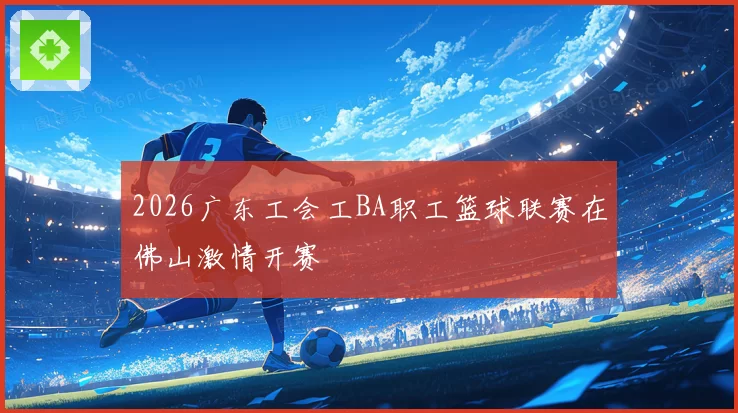 2026广东工会工BA职工篮球联赛在佛山激情开赛