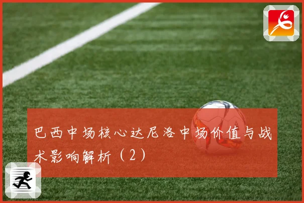 巴西中场核心达尼洛中场价值与战术影响解析（2）
