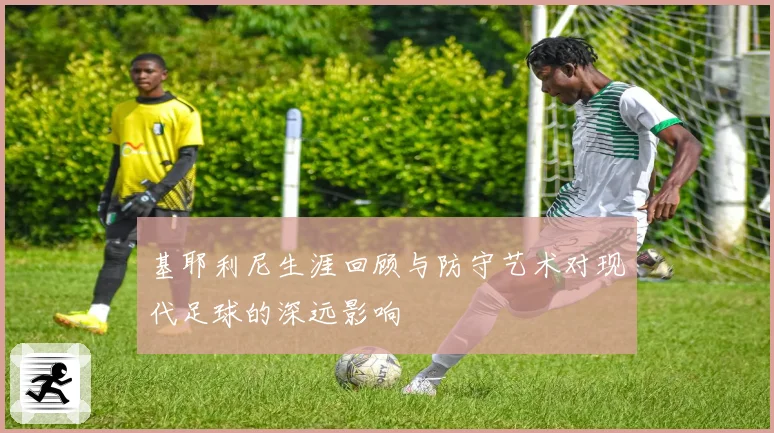 基耶利尼生涯回顾与防守艺术对现代足球的深远影响