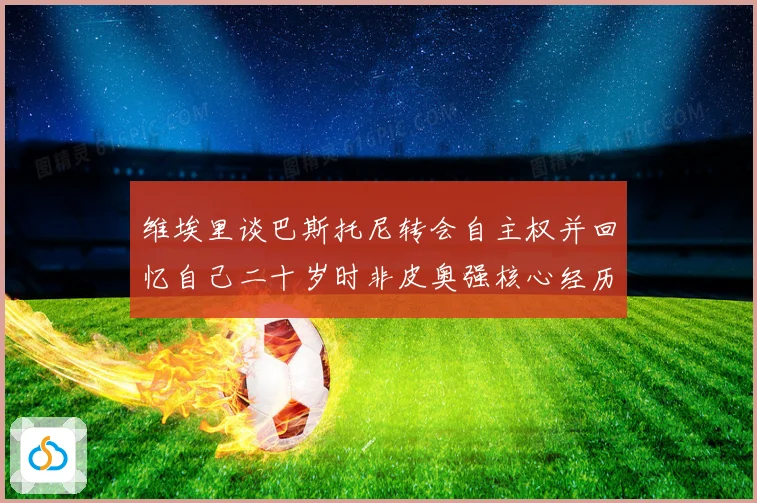 维埃里谈巴斯托尼转会自主权并回忆自己二十岁时非皮奥强核心经历战术观察