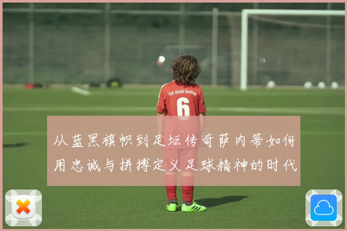从蓝黑旗帜到足坛传奇萨内蒂如何用忠诚与拼搏定义足球精神的时代价值