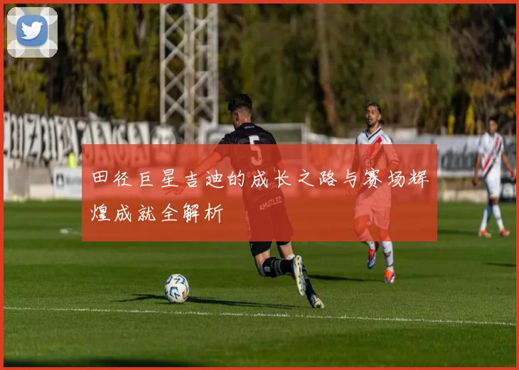 田径巨星吉迪的成长之路与赛场辉煌成就全解析