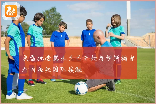莫雷托透露米兰已开始与伊斯梅尔科内经纪团队接触