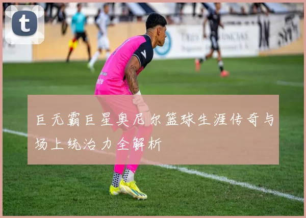 巨无霸巨星奥尼尔篮球生涯传奇与场上统治力全解析