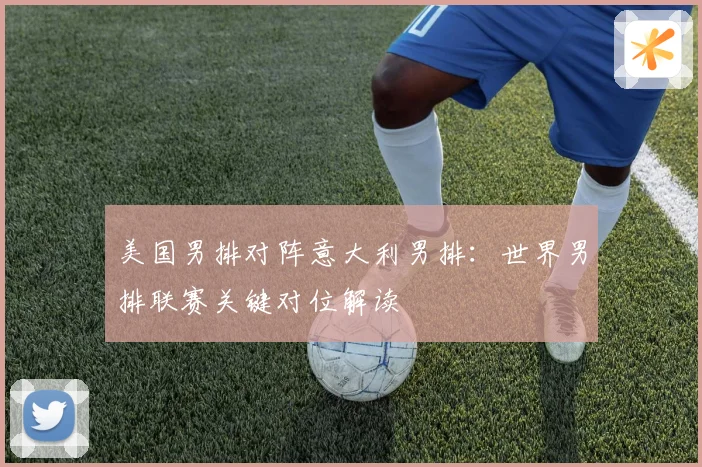美国男排对阵意大利男排：世界男排联赛关键对位解读