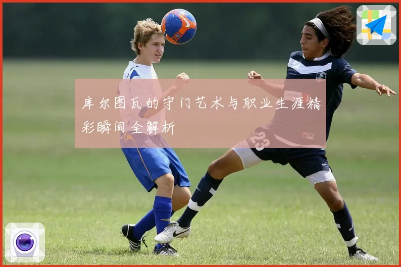 库尔图瓦的守门艺术与职业生涯精彩瞬间全解析