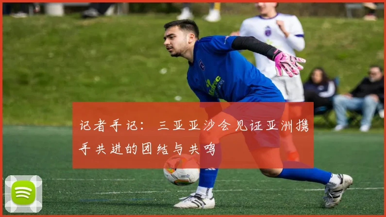 记者手记：三亚亚沙会见证亚洲携手共进的团结与共鸣