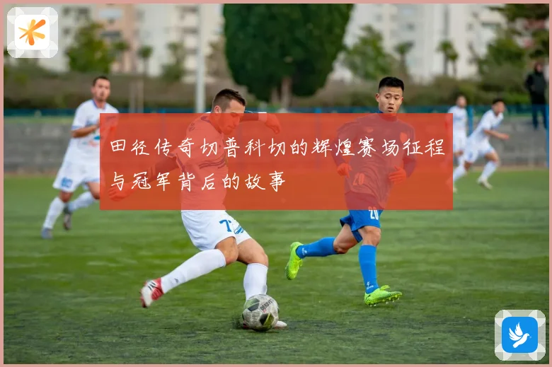 田径传奇切普科切的辉煌赛场征程与冠军背后的故事