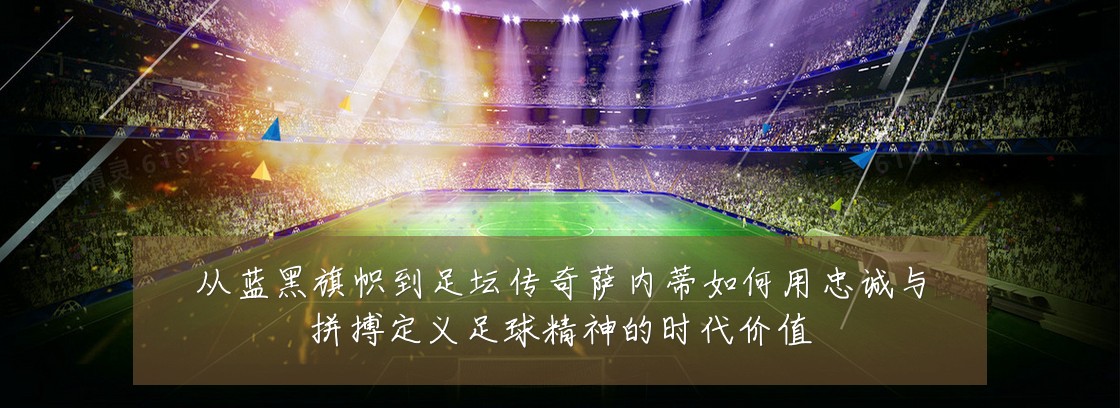 从蓝黑旗帜到足坛传奇萨内蒂如何用忠诚与拼搏定义足球精神的时代价值