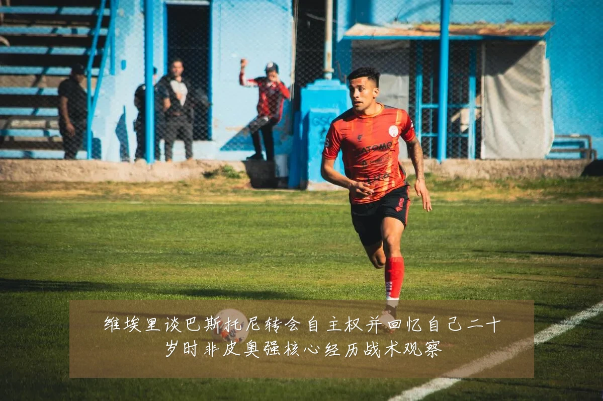 维埃里谈巴斯托尼转会自主权并回忆自己二十岁时非皮奥强核心经历战术观察